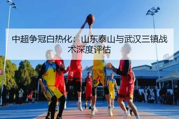 中超争冠白热化：山东泰山与武汉三镇战术深度评估